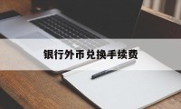 银行外币兑换手续费(银行外币兑换人民币手续费)