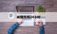 戒赌热线24小时(戒赌热线24小时咨询电话)