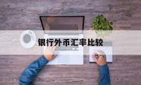 银行外币汇率比较(各大银行外币汇率对比一下)