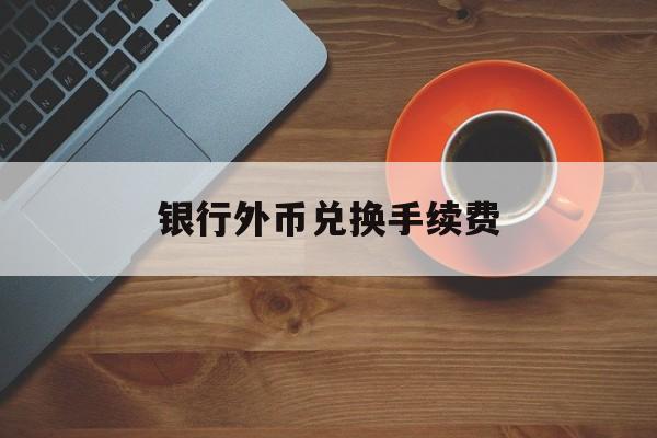 银行外币兑换手续费(银行外币兑换手续费 比例表)